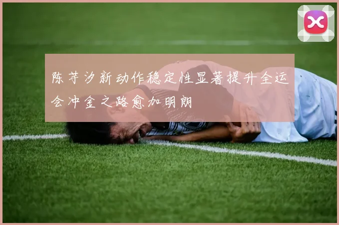 陈芋汐新动作稳定性显著提升全运会冲金之路愈加明朗
