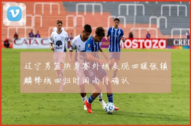 辽宁男篮热身赛外线表现回暖张镇麟锋线回归时间尚待确认