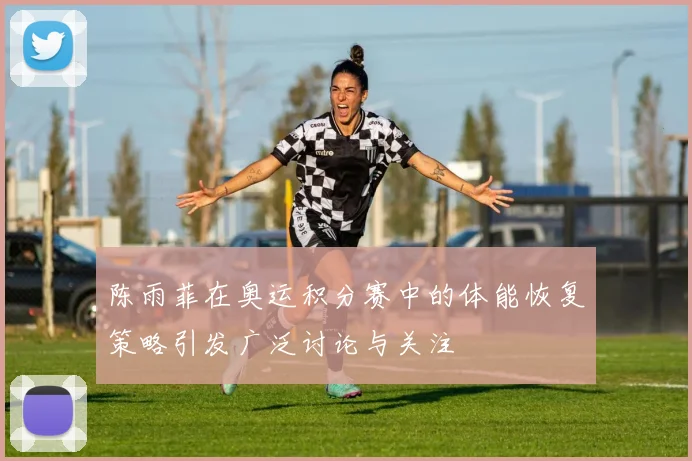 陈雨菲在奥运积分赛中的体能恢复策略引发广泛讨论与关注