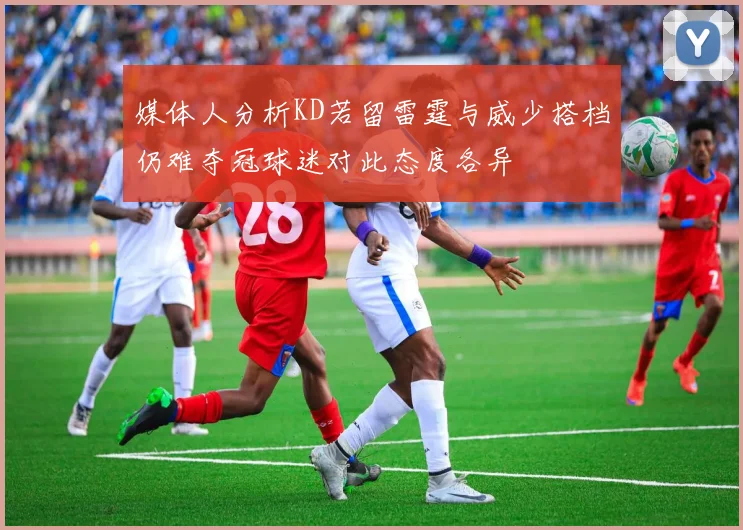 媒体人分析KD若留雷霆与威少搭档仍难夺冠球迷对此态度各异